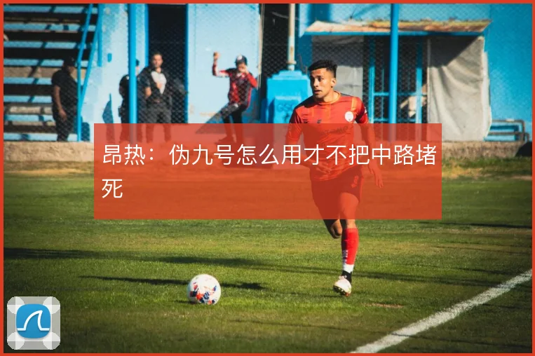 昂热：伪九号怎么用才不把中路堵死