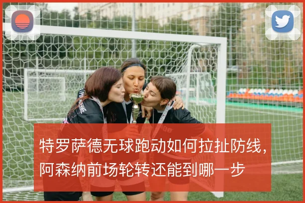特罗萨德无球跑动如何拉扯防线，阿森纳前场轮转还能到哪一步