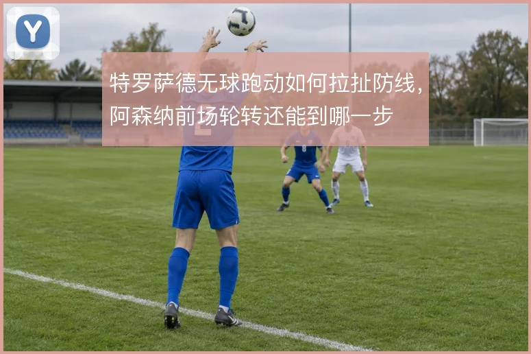 特罗萨德无球跑动如何拉扯防线,阿森纳前场轮转还能到哪一步