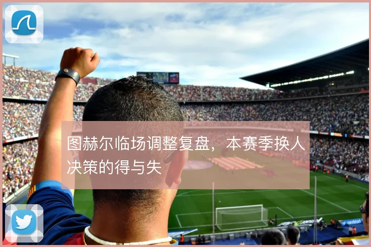 图赫尔临场调整复盘，本赛季换人决策的得与失
