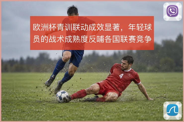 欧洲杯青训联动成效显著，年轻球员的战术成熟度反哺各国联赛竞争格局