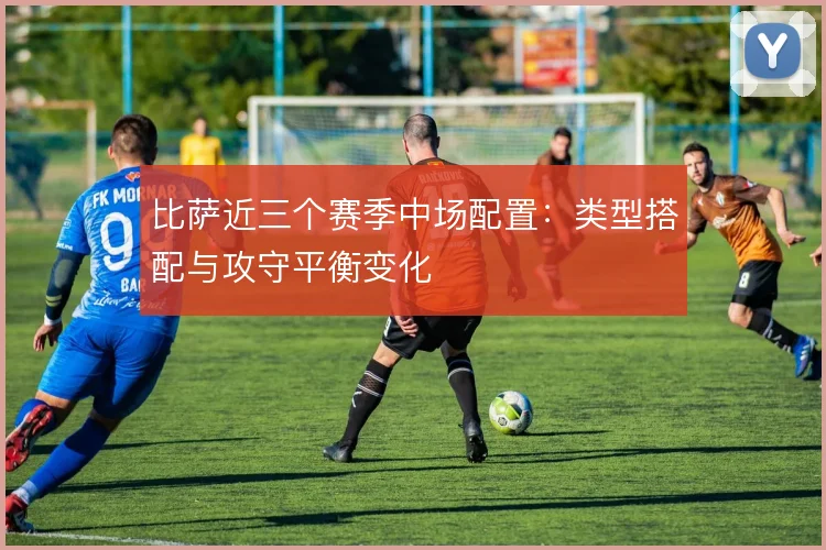 比萨近三个赛季中场配置：类型搭配与攻守平衡变化