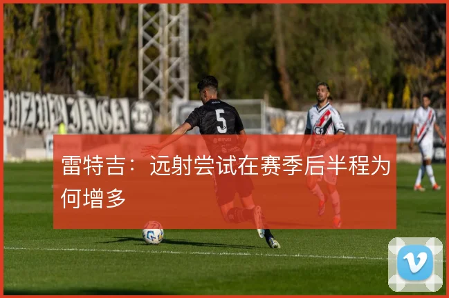 雷特吉：远射尝试在赛季后半程为何增多