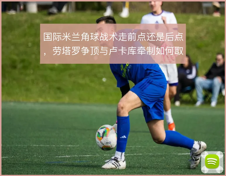 国际米兰角球战术走前点还是后点，劳塔罗争顶与卢卡库牵制如何取舍
