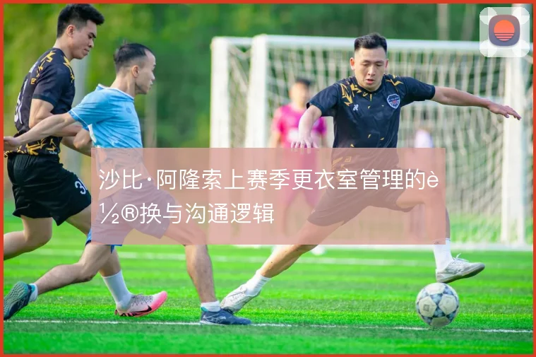 沙比·阿隆索上赛季更衣室管理的轮换与沟通逻辑