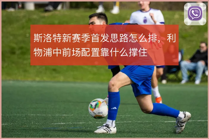 斯洛特新赛季首发思路怎么排，利物浦中前场配置靠什么撑住