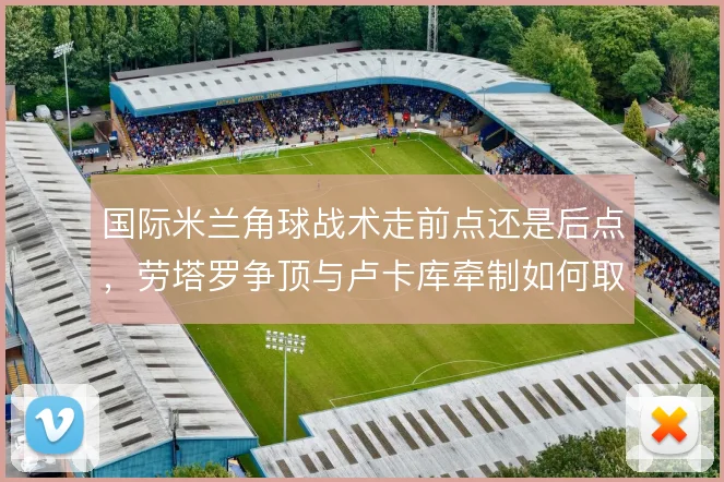 国际米兰角球战术走前点还是后点，劳塔罗争顶与卢卡库牵制如何取舍