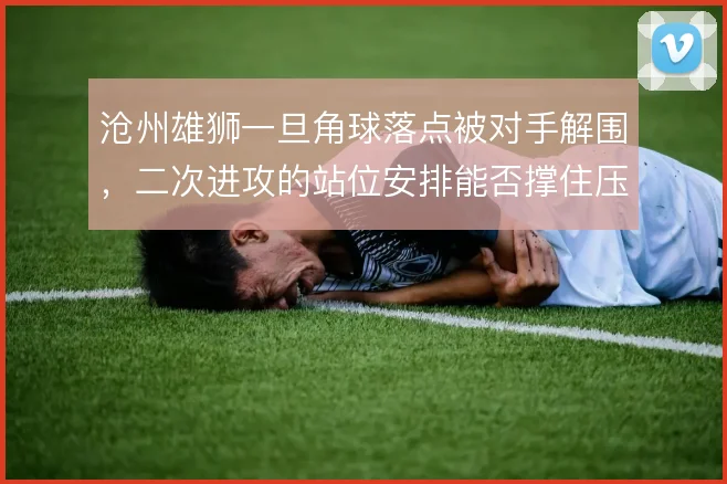沧州雄狮一旦角球落点被对手解围,二次进攻的站位安排能否撑住压迫