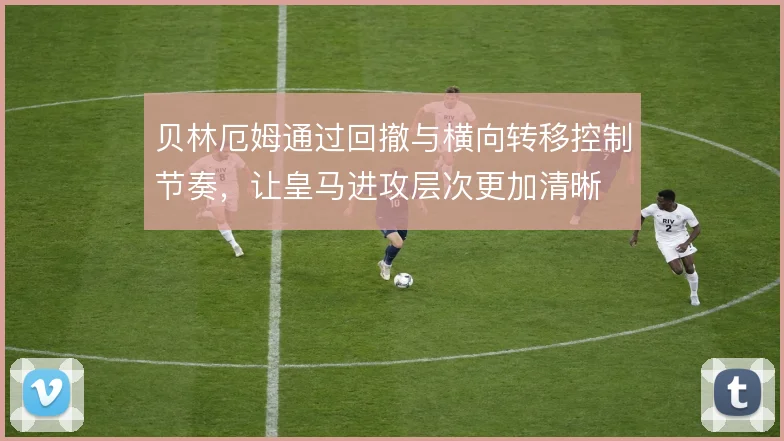 贝林厄姆通过回撤与横向转移控制节奏,让皇马进攻层次更加清晰
