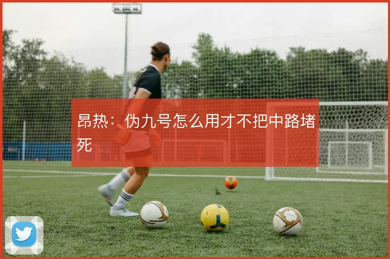 昂热：伪九号怎么用才不把中路堵死