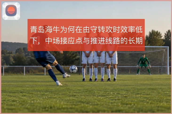 青岛海牛为何在由守转攻时效率低下,中场接应点与推进线路的长期困局