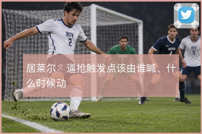 居莱尔：逼抢触发点该由谁喊、什么时候动