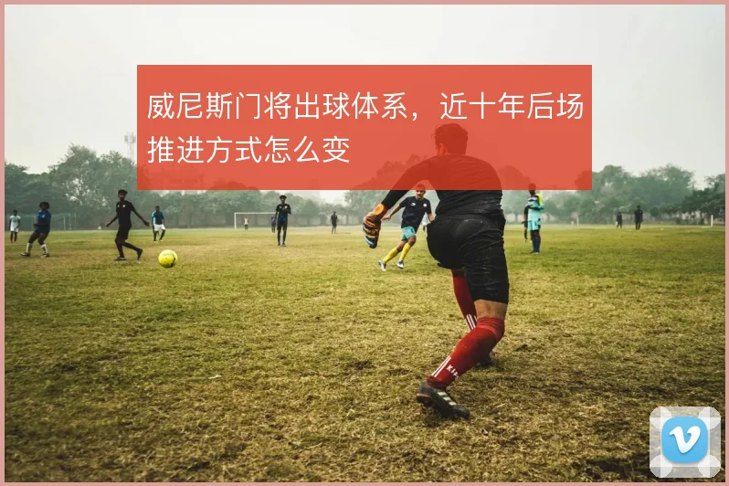 威尼斯门将出球体系，近十年后场推进方式怎么变