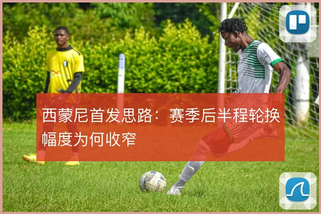 西蒙尼首发思路：赛季后半程轮换幅度为何收窄