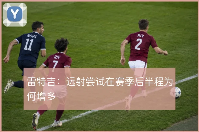 雷特吉：远射尝试在赛季后半程为何增多